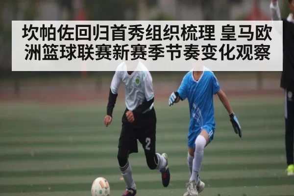 坎帕佐回归首秀组织梳理 皇马欧洲篮球联赛新赛季节奏变化观察