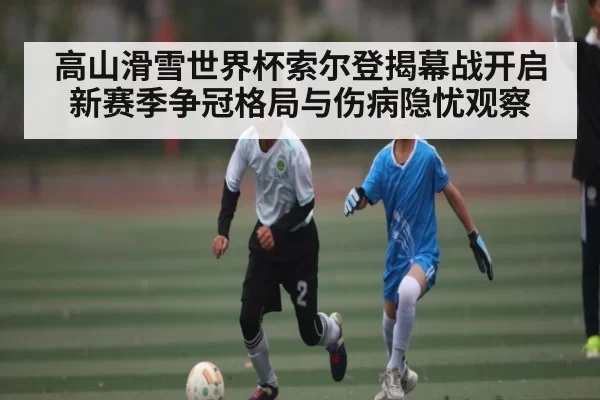 高山滑雪世界杯索尔登揭幕战开启新赛季争冠格局与伤病隐忧观察