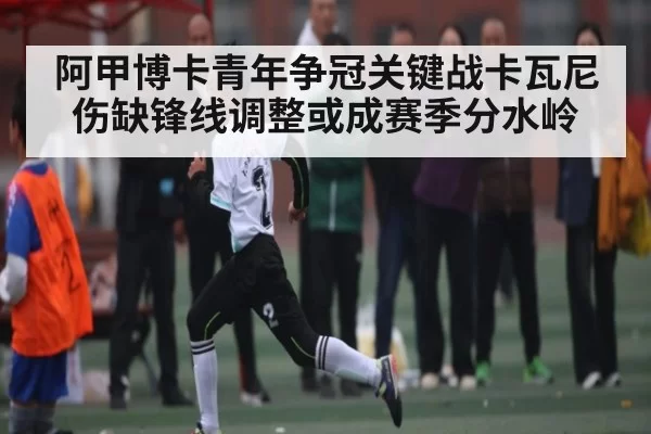 阿甲博卡青年争冠关键战卡瓦尼伤缺锋线调整或成赛季分水岭